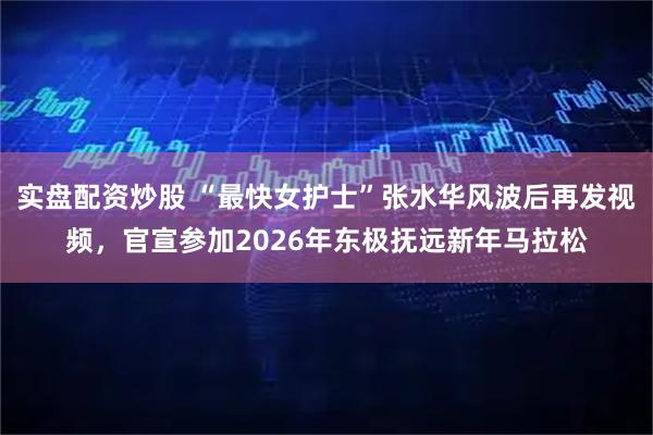 实盘配资炒股 “最快女护士”张水华风波后再发视频，官宣参加2026年东极抚远新年马拉松