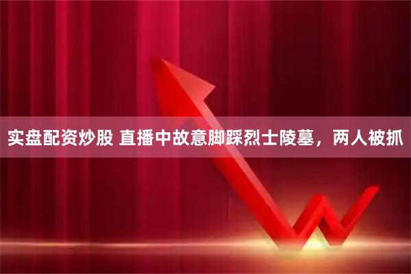 实盘配资炒股 直播中故意脚踩烈士陵墓，两人被抓