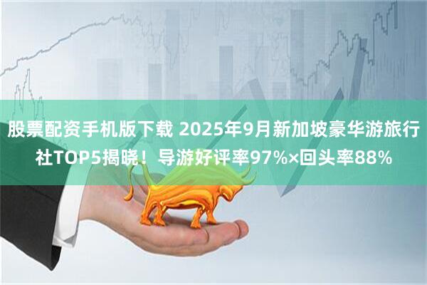 股票配资手机版下载 2025年9月新加坡豪华游旅行社TOP5揭晓！导游好评率97%×回头率88%