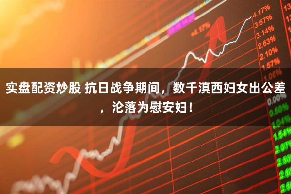 实盘配资炒股 抗日战争期间，数千滇西妇女出公差，沦落为慰安妇！