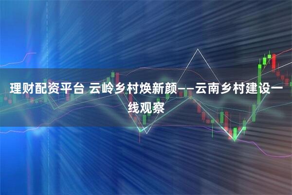 理财配资平台 云岭乡村焕新颜——云南乡村建设一线观察