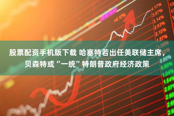 股票配资手机版下载 哈塞特若出任美联储主席，贝森特或“一统”特朗普政府经济政策