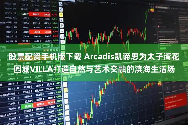 股票配资手机版下载 Arcadis凯谛思为太子湾花园城VILLA打造自然与艺术交融的滨海生活场