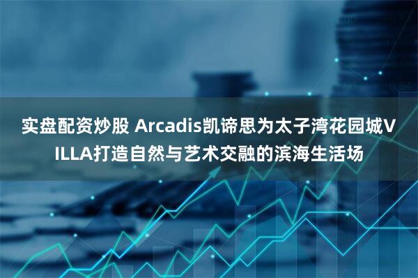 实盘配资炒股 Arcadis凯谛思为太子湾花园城VILLA打造自然与艺术交融的滨海生活场