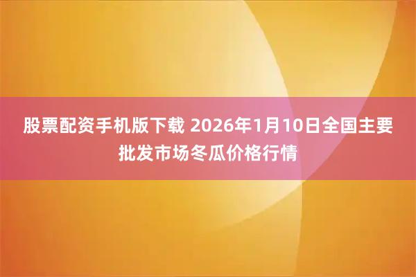 股票配资手机版下载 2026年1月10日全国主要批发市场冬瓜价格行情