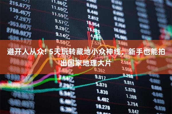 避开人从众! 5天玩转藏地小众神线，新手也能拍出国家地理大片