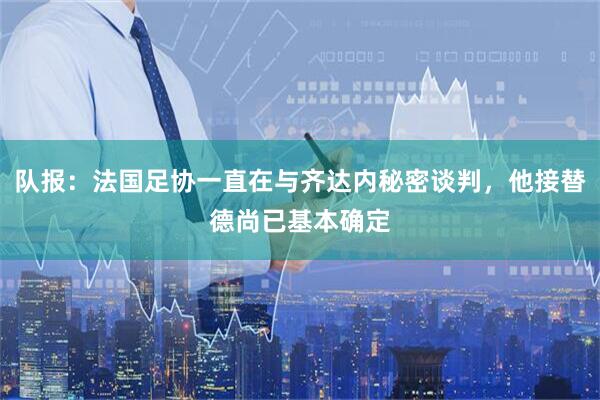 队报：法国足协一直在与齐达内秘密谈判，他接替德尚已基本确定