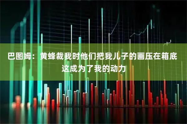 巴图姆：黄蜂裁我时他们把我儿子的画压在箱底 这成为了我的动力
