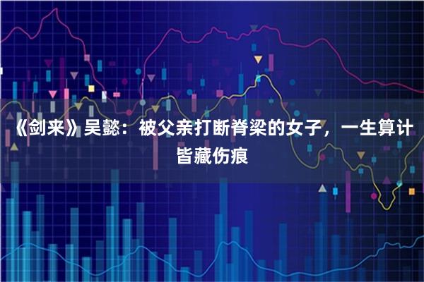 《剑来》吴懿：被父亲打断脊梁的女子，一生算计皆藏伤痕