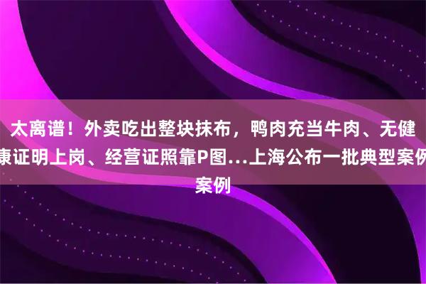太离谱！外卖吃出整块抹布，鸭肉充当牛肉、无健康证明上岗、经营证照靠P图…上海公布一批典型案例
