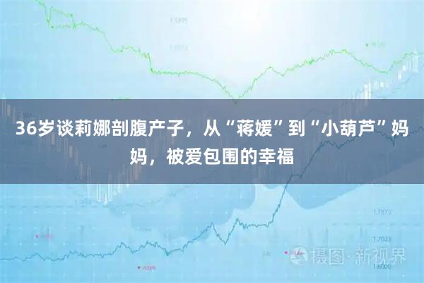 36岁谈莉娜剖腹产子，从“蒋媛”到“小葫芦”妈妈，被爱包围的幸福