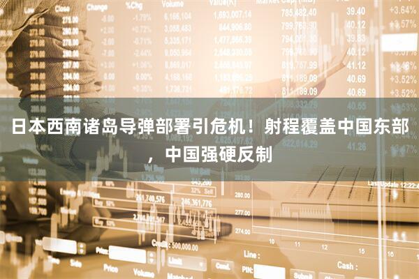 日本西南诸岛导弹部署引危机！射程覆盖中国东部，中国强硬反制