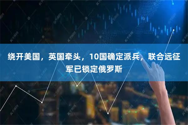 绕开美国，英国牵头，10国确定派兵，联合远征军已锁定俄罗斯
