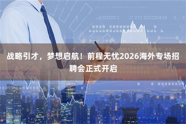 战略引才，梦想启航！前程无忧2026海外专场招聘会正式开启