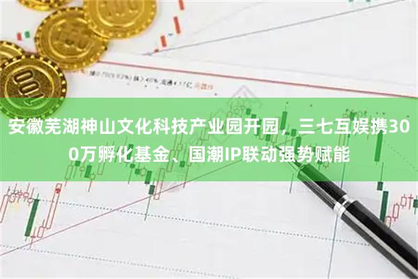 安徽芜湖神山文化科技产业园开园，三七互娱携300万孵化基金、国潮IP联动强势赋能
