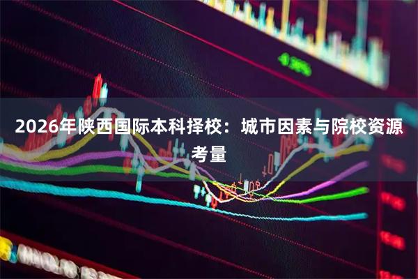 2026年陕西国际本科择校：城市因素与院校资源考量