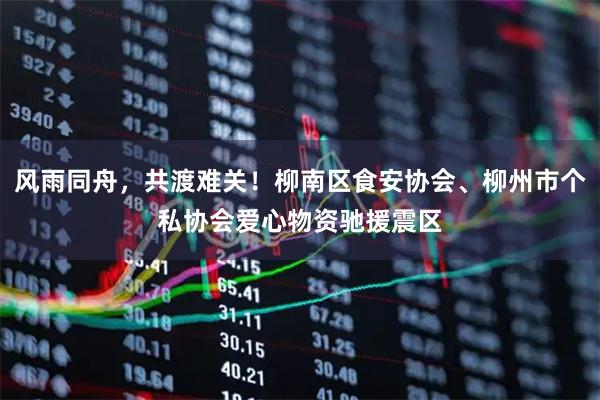 风雨同舟，共渡难关！柳南区食安协会、柳州市个私协会爱心物资驰援震区