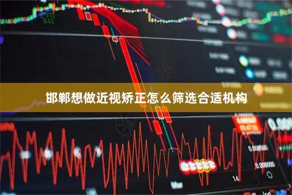 邯郸想做近视矫正怎么筛选合适机构