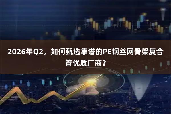 2026年Q2,如何甄选靠谱的PE钢丝网骨架复合管优质厂商?