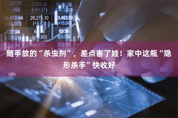 随手放的“杀虫剂”，差点害了娃！家中这瓶“隐形杀手”快收好