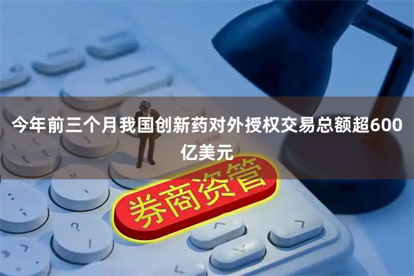 今年前三个月我国创新药对外授权交易总额超600亿美元