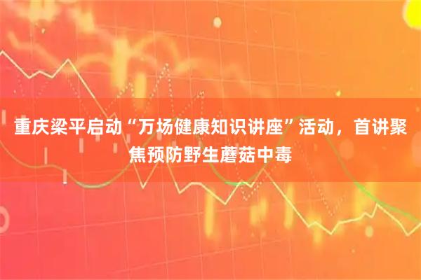 重庆梁平启动“万场健康知识讲座”活动，首讲聚焦预防野生蘑菇中毒