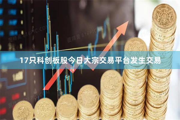 17只科创板股今日大宗交易平台发生交易
