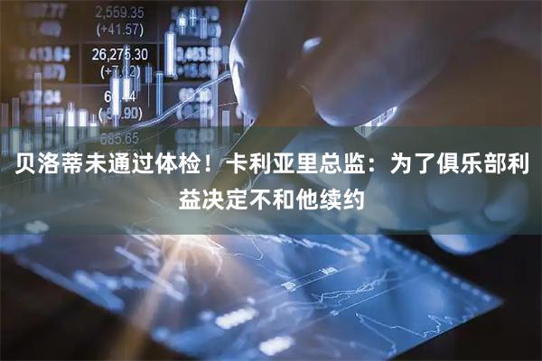 贝洛蒂未通过体检!卡利亚里总监:为了俱乐部利益决定不和他续约