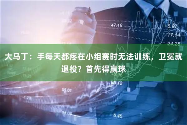 大马丁:手每天都疼在小组赛时无法训练,卫冕就退役?首先得赢球