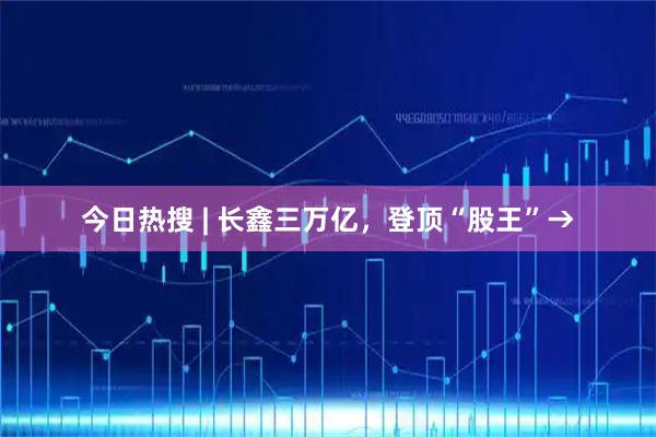 今日热搜 | 长鑫三万亿，登顶“股王”→