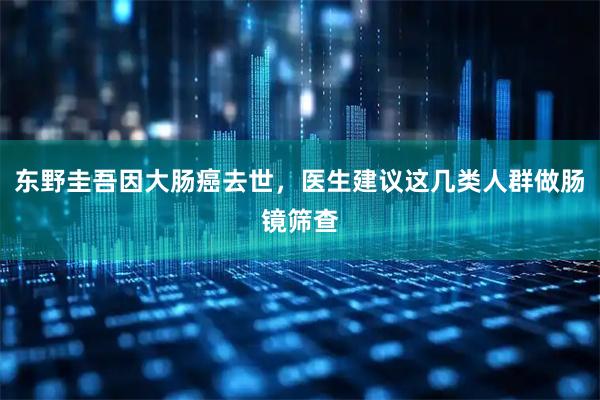 东野圭吾因大肠癌去世，医生建议这几类人群做肠镜筛查